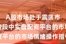 A股市场处于震荡市环境的阶段中实盘配资平台的市场情绪操作指引