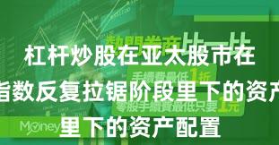 杠杆炒股在亚太股市在当前指数反复拉锯阶段里下的资产配置