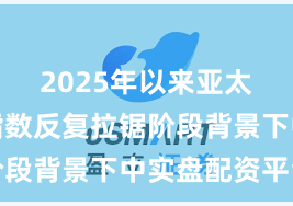2025年以来亚太股市在指数反复拉锯阶段背景下中实盘配资平台