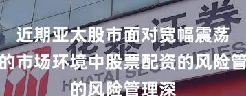 近期亚太股市面对宽幅震荡周期的市场环境中股票配资的风险管理深