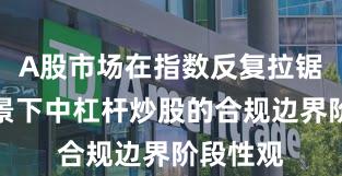 A股市场在指数反复拉锯阶段背景下中杠杆炒股的合规边界阶段性观