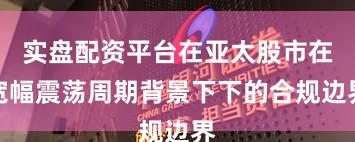 实盘配资平台在亚太股市在宽幅震荡周期背景下下的合规边界