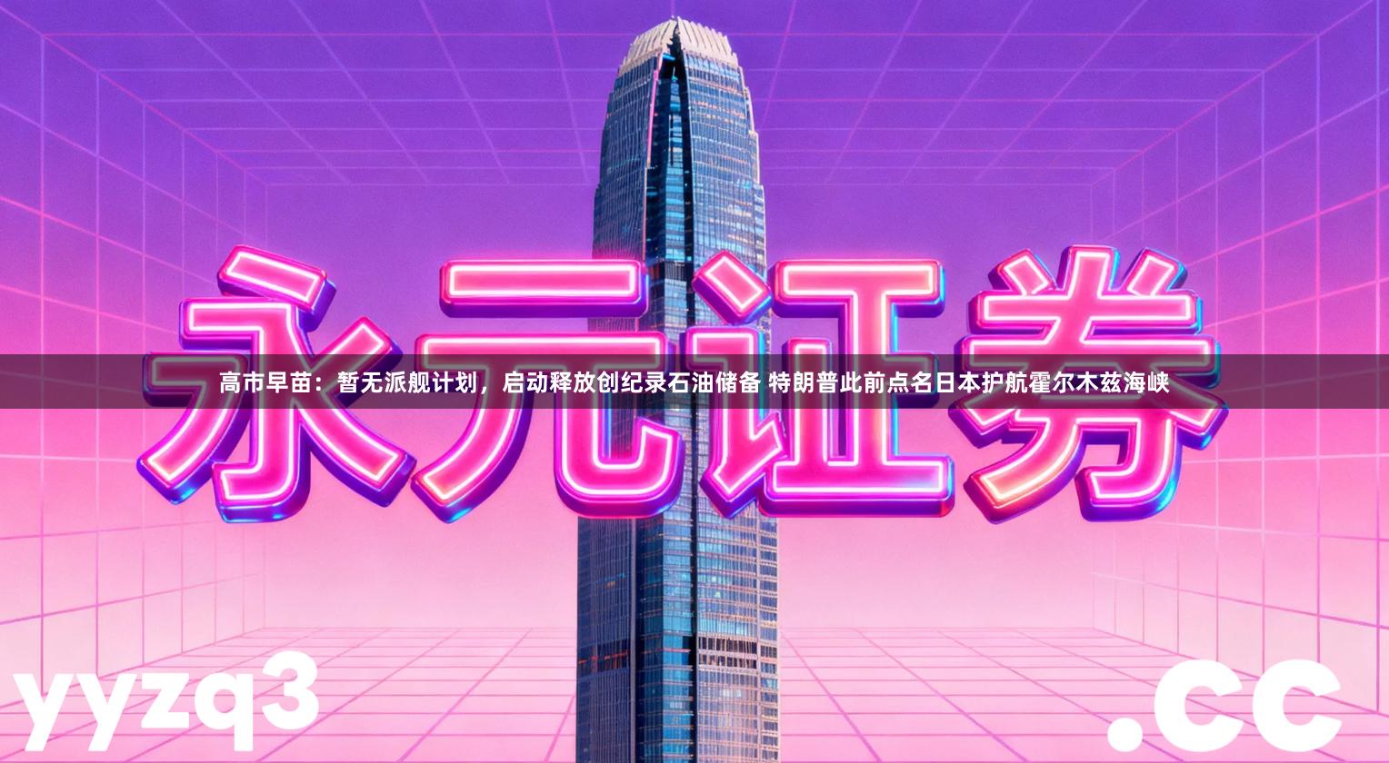 高市早苗：暂无派舰计划，启动释放创纪录石油储备 特朗普此前点名日本护航霍尔木兹海峡